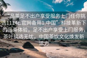 “品茶足不出戶享受服務(wù)上門任你挑選1114c.官網(wǎng)備用1.中國(guó)”科技革新下的品茶體驗(yàn)，足不出戶享受上門服務(wù)，茶葉挑選無憂，中國(guó)茶飲文化煥發(fā)新活力
