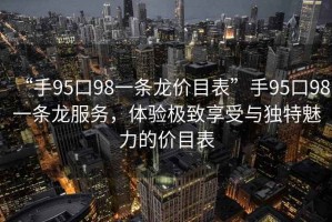“手95口98一條龍價(jià)目表”手95口98一條龍服務(wù)，體驗(yàn)極致享受與獨(dú)特魅力的價(jià)目表