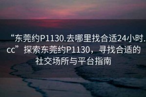 “東莞約P1130.去哪里找合適24小時.cc”探索東莞約P1130，尋找合適的社交場所與平臺指南