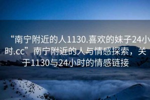 “南寧附近的人1130.喜歡的妹子24小時.cc”南寧附近的人與情感探索，關于1130與24小時的情感鏈接