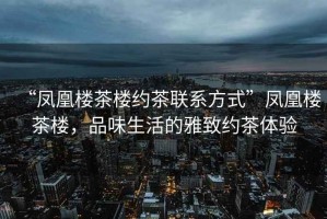 “鳳凰樓茶樓約茶聯(lián)系方式”鳳凰樓茶樓，品味生活的雅致約茶體驗(yàn)