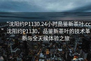 “沈陽約P1130.24小時(shí)品鑒新茶葉.cc”沈陽約P1130，品鑒新茶葉的技術(shù)革新與全天候體驗(yàn)之旅