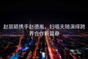 趙麗穎攜手趙德胤，婦唱夫隨演繹跨界合作新篇章