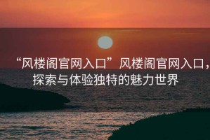 “風(fēng)樓閣官網(wǎng)入口”風(fēng)樓閣官網(wǎng)入口，探索與體驗(yàn)獨(dú)特的魅力世界