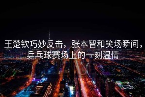 王楚欽巧妙反擊，張本智和笑場瞬間，乒乓球賽場上的一刻溫情