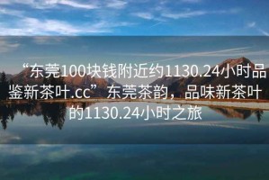 “東莞100塊錢附近約1130.24小時品鑒新茶葉.cc”東莞茶韻，品味新茶葉的1130.24小時之旅