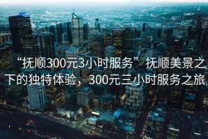 “撫順300元3小時(shí)服務(wù)”撫順美景之下的獨(dú)特體驗(yàn)，300元三小時(shí)服務(wù)之旅