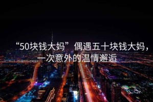 “50塊錢大媽”偶遇五十塊錢大媽，一次意外的溫情邂逅