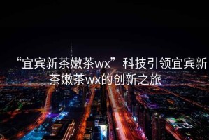 “宜賓新茶嫩茶wx”科技引領(lǐng)宜賓新茶嫩茶wx的創(chuàng)新之旅