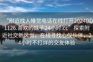“附近找人睡覺電話在線打開2024DD1126.喜歡的妹子24小時.cc”探索附近社交新風尚，在線尋找心儀伙伴，24小時不打烊的交友體驗