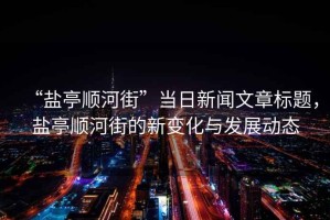 “鹽亭順河街”當(dāng)日新聞文章標(biāo)題，鹽亭順河街的新變化與發(fā)展動態(tài)
