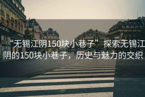 “無錫江陰150塊小巷子”探索無錫江陰的150塊小巷子，歷史與魅力的交織