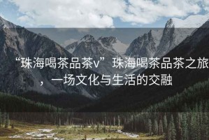 “珠海喝茶品茶v”珠海喝茶品茶之旅，一場文化與生活的交融