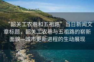 “韶關(guān)工農(nóng)巷和五祖路”當(dāng)日新聞文章標(biāo)題，韶關(guān)工農(nóng)巷與五祖路的嶄新面貌—城市更新進(jìn)程的生動展現(xiàn)