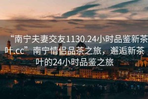 “南寧夫妻交友1130.24小時品鑒新茶葉.cc”南寧情侶品茶之旅，邂逅新茶葉的24小時品鑒之旅