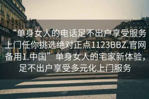 “單身女人的電話足不出戶享受服務(wù)上門任你挑選絕對(duì)正點(diǎn)1123BBZ.官網(wǎng)備用1.中國(guó)”單身女人的宅家新體驗(yàn)，足不出戶享受多元化上門服務(wù)