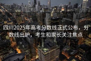 四川2025年高考分數(shù)線正式公布，分數(shù)線出爐，考生和家長關(guān)注焦點