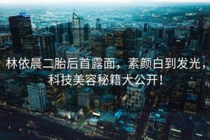 林依晨二胎后首露面，素顏白到發(fā)光，科技美容秘籍大公開！