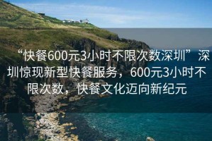 “快餐600元3小時(shí)不限次數(shù)深圳”深圳驚現(xiàn)新型快餐服務(wù)，600元3小時(shí)不限次數(shù)，快餐文化邁向新紀(jì)元