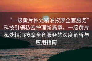 “一級黃片私處精油按摩全套服務”科技引領私密護理新篇章，一級黃片私處精油按摩全套服務的深度解析與應用指南