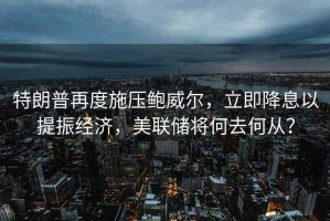 特朗普再度施壓鮑威爾，立即降息以提振經(jīng)濟(jì)，美聯(lián)儲將何去何從？