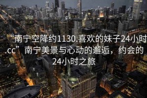 “南寧空降約1130.喜歡的妹子24小時.cc”南寧美景與心動的邂逅，約會的24小時之旅