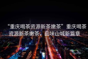 “重慶喝茶資源新茶嫩茶”重慶喝茶資源新茶嫩茶，品味山城新篇章