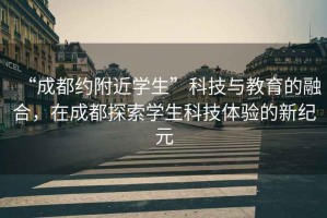 “成都約附近學(xué)生”科技與教育的融合，在成都探索學(xué)生科技體驗的新紀(jì)元