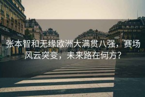 張本智和無(wú)緣歐洲大滿貫八強(qiáng)，賽場(chǎng)風(fēng)云突變，未來(lái)路在何方？