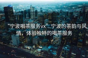 “寧波喝茶服務(wù)vx”寧波的茶韻與風(fēng)情，體驗(yàn)獨(dú)特的喝茶服務(wù)