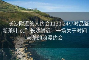 “長沙附近的人約會1130.24小時品鑒新茶葉.cc”長沙附近，一場關于時間與茶的浪漫約會
