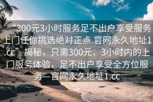 “300元3小時(shí)服務(wù)足不出戶享受服務(wù)上門任你挑選絕對(duì)正點(diǎn).官網(wǎng)永久地址1.cc”揭秘，只需300元，3小時(shí)內(nèi)的上門服務(wù)體驗(yàn)，足不出戶享受全方位服務(wù)—官網(wǎng)永久地址1.cc