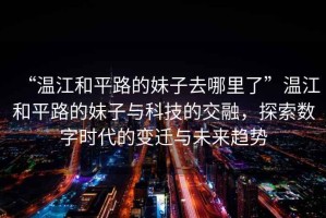 “溫江和平路的妹子去哪里了”溫江和平路的妹子與科技的交融，探索數(shù)字時代的變遷與未來趨勢