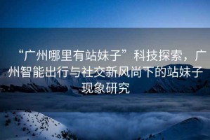 “廣州哪里有站妹子”科技探索，廣州智能出行與社交新風(fēng)尚下的站妹子現(xiàn)象研究