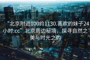 “北京附近100約1130.喜歡的妹子24小時.cc”北京周邊秘境，探尋自然之美與時光之約