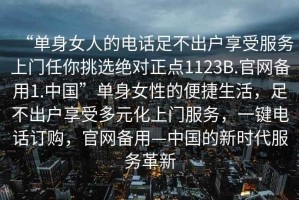 “單身女人的電話足不出戶享受服務(wù)上門任你挑選絕對(duì)正點(diǎn)1123B.官網(wǎng)備用1.中國(guó)”單身女性的便捷生活，足不出戶享受多元化上門服務(wù)，一鍵電話訂購(gòu)，官網(wǎng)備用—中國(guó)的新時(shí)代服務(wù)革新