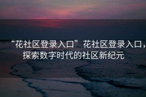 “花社區(qū)登錄入口”花社區(qū)登錄入口，探索數(shù)字時代的社區(qū)新紀元