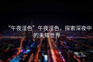 “午夜淫色”午夜淫色，探索深夜中的未知世界