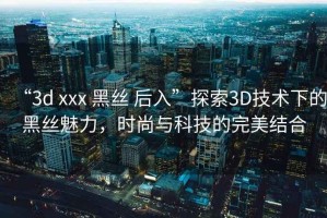 “3d xxx 黑絲 后入”探索3D技術(shù)下的黑絲魅力，時尚與科技的完美結(jié)合