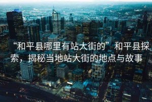 “和平縣哪里有站大街的”和平縣探索，揭秘當(dāng)?shù)卣敬蠼值牡攸c(diǎn)與故事