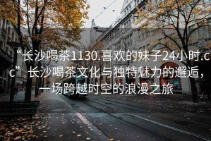 “長(zhǎng)沙喝茶1130.喜歡的妹子24小時(shí).cc”長(zhǎng)沙喝茶文化與獨(dú)特魅力的邂逅，一場(chǎng)跨越時(shí)空的浪漫之旅