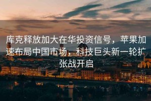 庫(kù)克釋放加大在華投資信號(hào)，蘋果加速布局中國(guó)市場(chǎng)，科技巨頭新一輪擴(kuò)張戰(zhàn)開啟