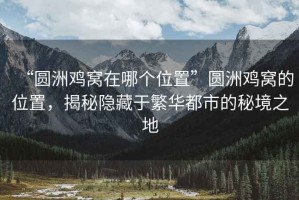 “圓洲雞窩在哪個位置”圓洲雞窩的位置，揭秘隱藏于繁華都市的秘境之地