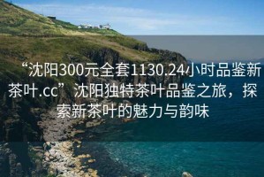 “沈陽300元全套1130.24小時品鑒新茶葉.cc”沈陽獨特茶葉品鑒之旅，探索新茶葉的魅力與韻味