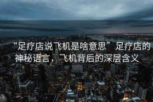 “足療店說飛機是啥意思”足療店的神秘語言，飛機背后的深層含義