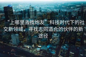 “上哪里去找炮友”科技時代下的社交新領(lǐng)域，尋找志同道合的伙伴的新途徑