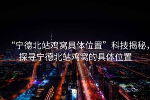 “寧德北站雞窩具體位置”科技揭秘，探尋寧德北站雞窩的具體位置