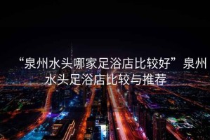 “泉州水頭哪家足浴店比較好”泉州水頭足浴店比較與推薦