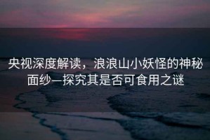 央視深度解讀，浪浪山小妖怪的神秘面紗—探究其是否可食用之謎