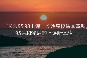 “長(zhǎng)沙95 98上課”長(zhǎng)沙高校課堂革新，95后和98后的上課新體驗(yàn)